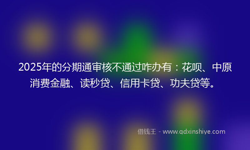 2025年的分期通审核不通过咋办有：花呗、中原消费金融、读秒贷、信用卡贷、功夫贷等。