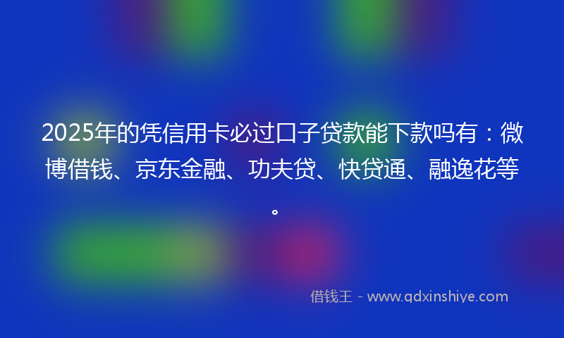 2025年的凭信用卡必过口子贷款能下款吗有：微博借钱、京东金融、功夫贷、快贷通、融逸花等。