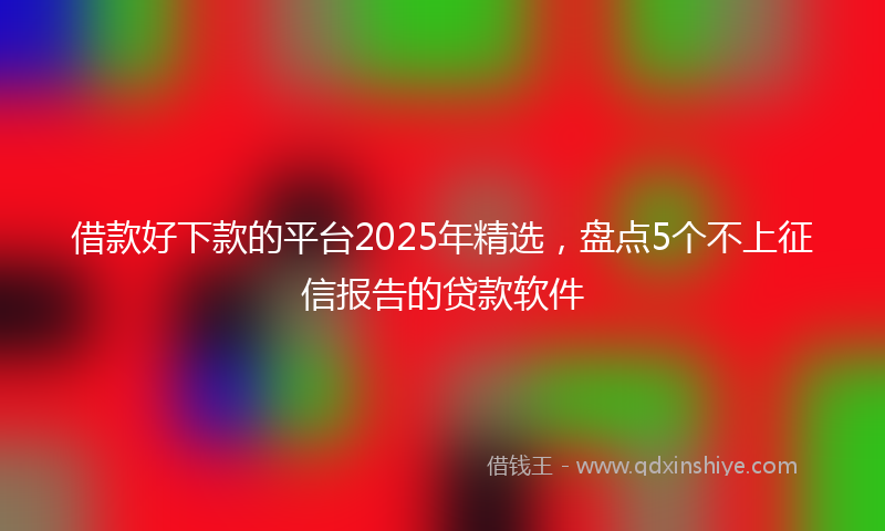 借款好下款的平台2025年精选，盘点5个不上征信报告的贷款软件