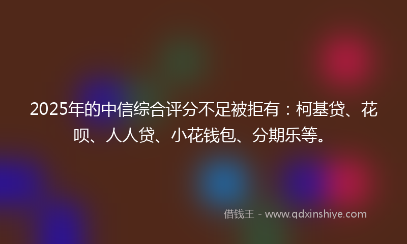 2025年的中信综合评分不足被拒有：柯基贷、花呗、人人贷、小花钱包、分期乐等。