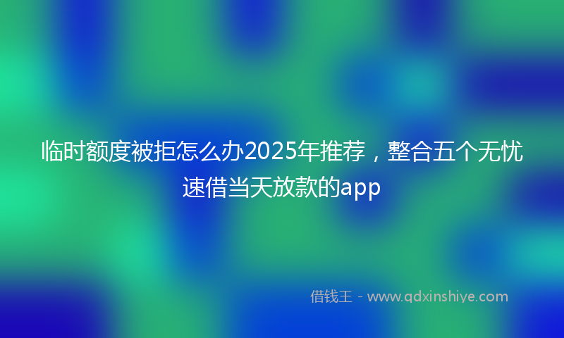 临时额度被拒怎么办2025年推荐，整合五个无忧速借当天放款的app