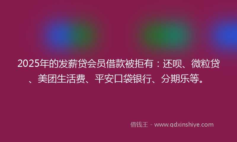 2025年的发薪贷会员借款被拒有：还呗、微粒贷、美团生活费、平安口袋银行、分期乐等。