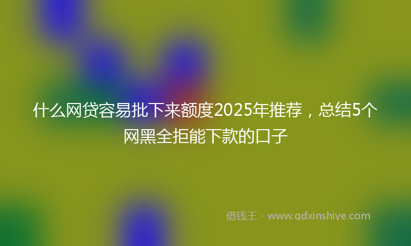 什么网贷容易批下来额度2025年推荐，总结5个网黑全拒能下款的口子