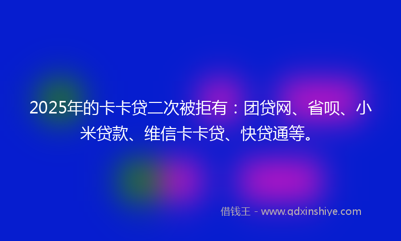 2025年的卡卡贷二次被拒有：团贷网、省呗、小米贷款、维信卡卡贷、快贷通等。