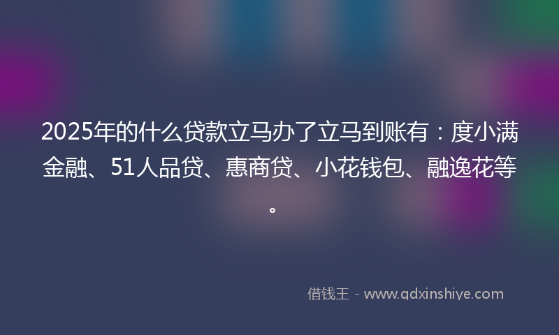 2025年的什么贷款立马办了立马到账有：度小满金融、51人品贷、惠商贷、小花钱包、融逸花等。