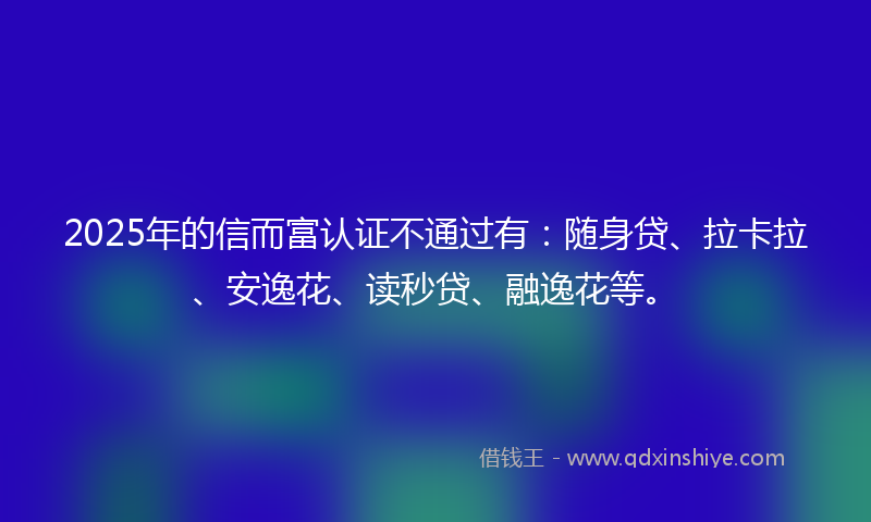 2025年的信而富认证不通过有：随身贷、拉卡拉、安逸花、读秒贷、融逸花等。