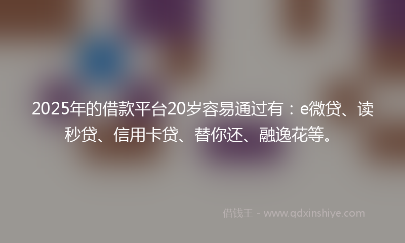 2025年的借款平台20岁容易通过有：e微贷、读秒贷、信用卡贷、替你还、融逸花等。
