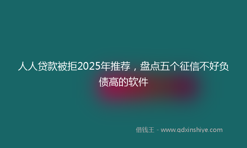人人贷款被拒2025年推荐，盘点五个征信不好负债高的软件