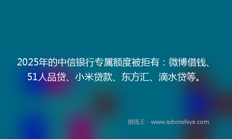 2025年的中信银行专属额度被拒有：微博借钱、51人品贷、小米贷款、东方汇、滴水贷等。