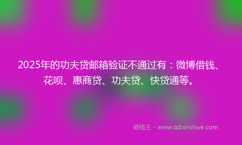2025年的功夫贷邮箱验证不通过有：微博借钱、花呗、惠商贷、功夫贷、快贷通等。
