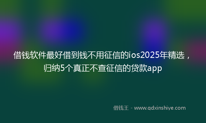 借钱软件最好借到钱不用征信的ios2025年精选，归纳5个真正不查征信的贷款app