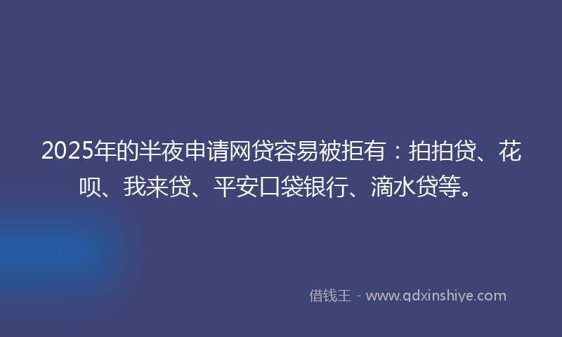 2025年的半夜申请网贷容易被拒有：拍拍贷、花呗、我来贷、平安口袋银行、滴水贷等。