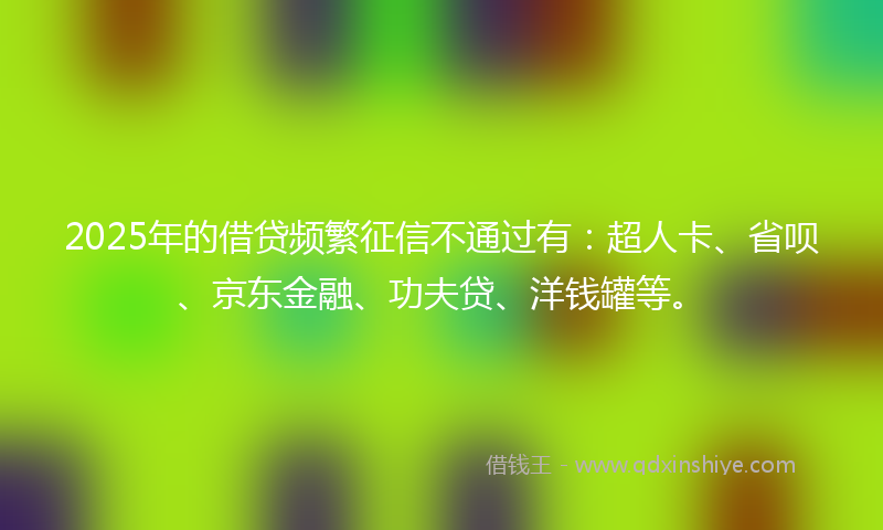 2025年的借贷频繁征信不通过有：超人卡、省呗、京东金融、功夫贷、洋钱罐等。