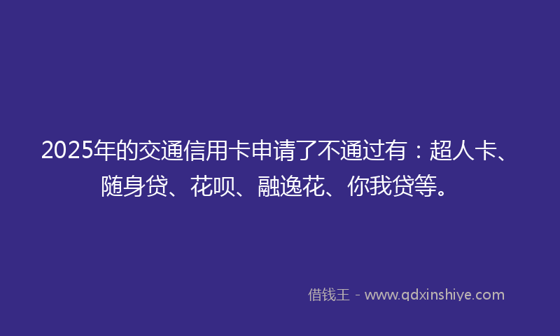 2025年的交通信用卡申请了不通过有：超人卡、随身贷、花呗、融逸花、你我贷等。