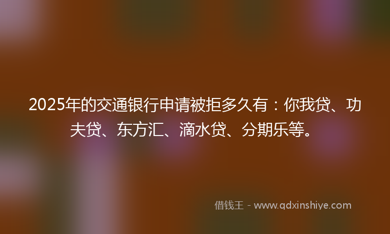 2025年的交通银行申请被拒多久有：你我贷、功夫贷、东方汇、滴水贷、分期乐等。