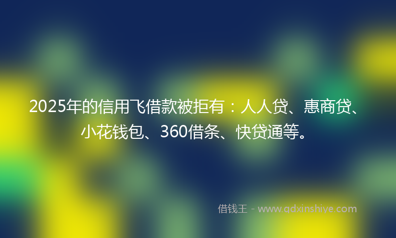 2025年的信用飞借款被拒有：人人贷、惠商贷、小花钱包、360借条、快贷通等。