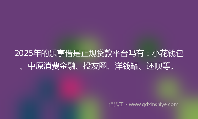 2025年的乐享借是正规贷款平台吗有：小花钱包、中原消费金融、投友圈、洋钱罐、还呗等。