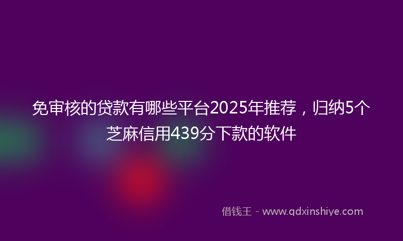免审核的贷款有哪些平台2025年推荐，归纳5个芝麻信用439分下款的软件