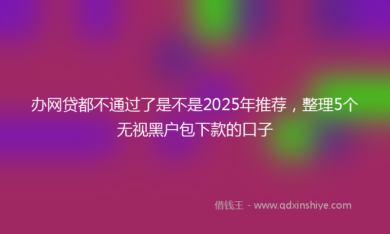 办网贷都不通过了是不是2025年推荐，整理5个无视黑户包下款的口子