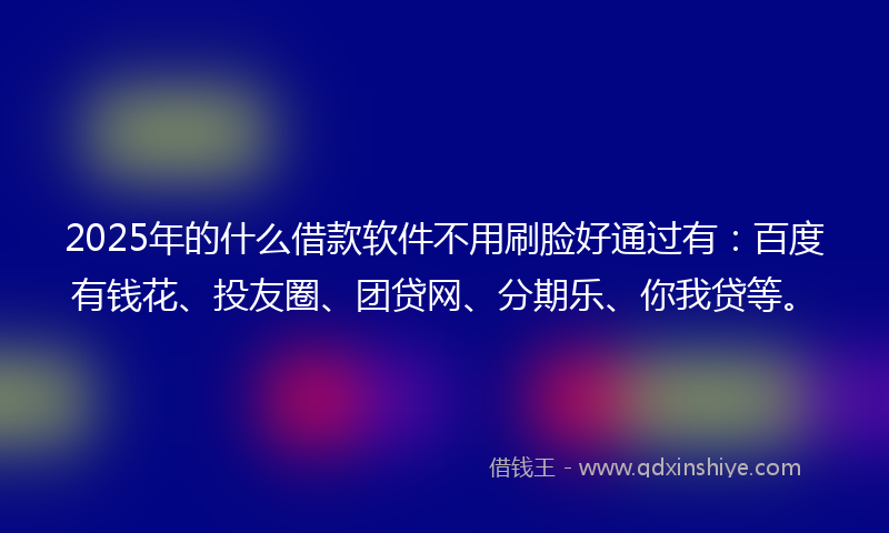 2025年的什么借款软件不用刷脸好通过有：百度有钱花、投友圈、团贷网、分期乐、你我贷等。