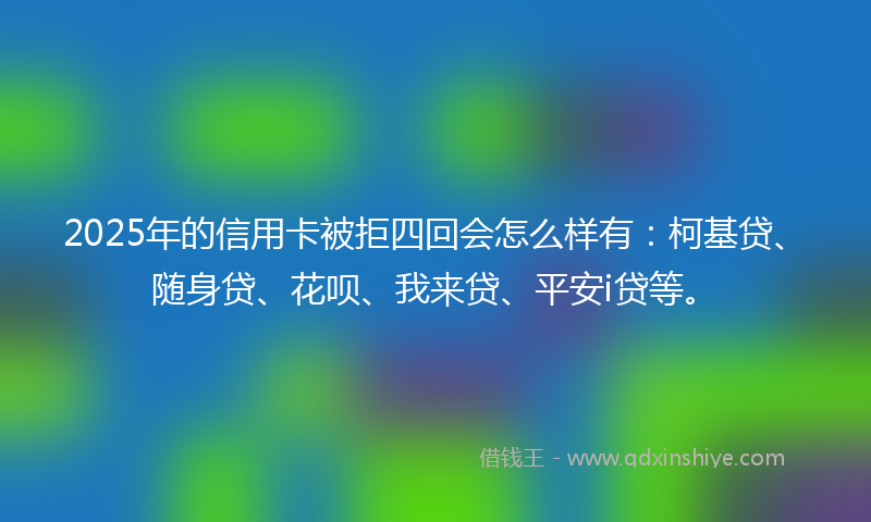 2025年的信用卡被拒四回会怎么样有：柯基贷、随身贷、花呗、我来贷、平安i贷等。