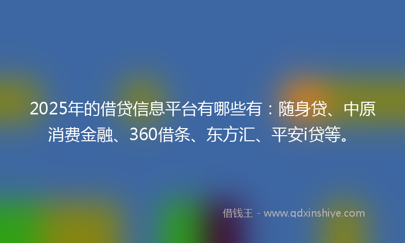 2025年的借贷信息平台有哪些有：随身贷、中原消费金融、360借条、东方汇、平安i贷等。