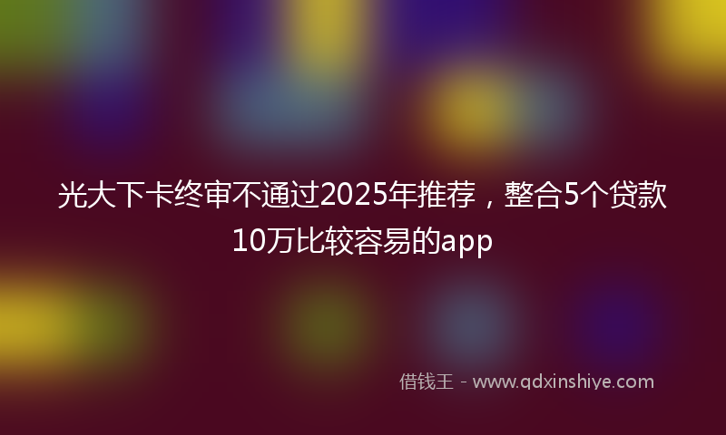 光大下卡终审不通过2025年推荐，整合5个贷款10万比较容易的app