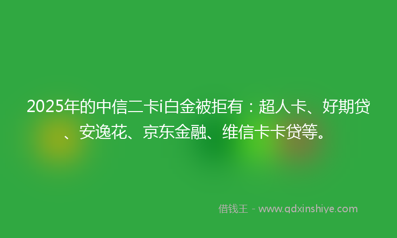 2025年的中信二卡i白金被拒有：超人卡、好期贷、安逸花、京东金融、维信卡卡贷等。