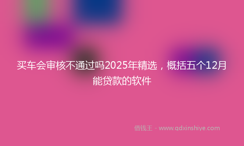 买车会审核不通过吗2025年精选，概括五个12月能贷款的软件