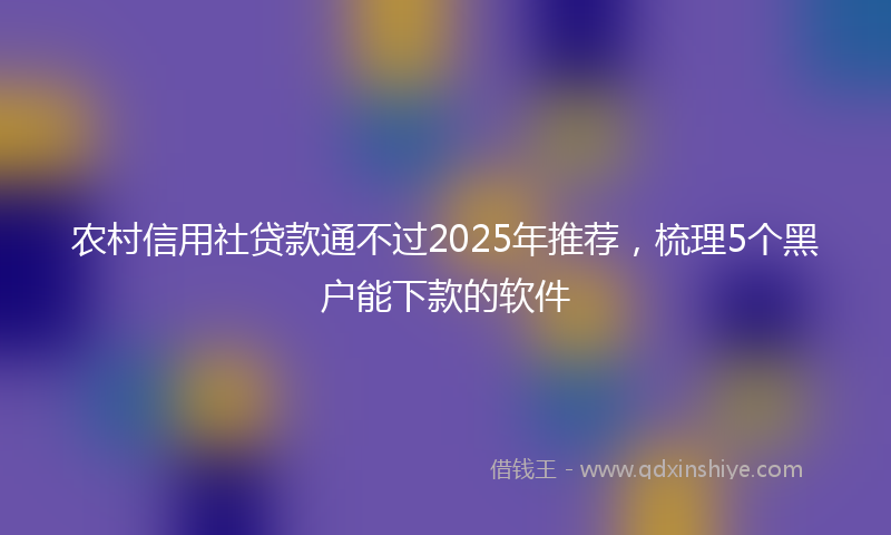 农村信用社贷款通不过2025年推荐，梳理5个黑户能下款的软件