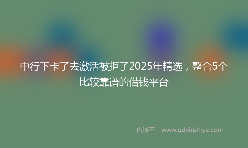 中行下卡了去激活被拒了2025年精选，整合5个比较靠谱的借钱平台