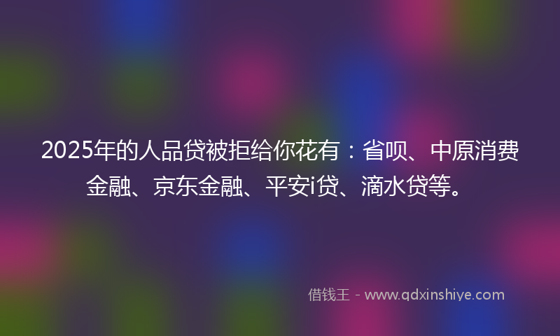2025年的人品贷被拒给你花有：省呗、中原消费金融、京东金融、平安i贷、滴水贷等。