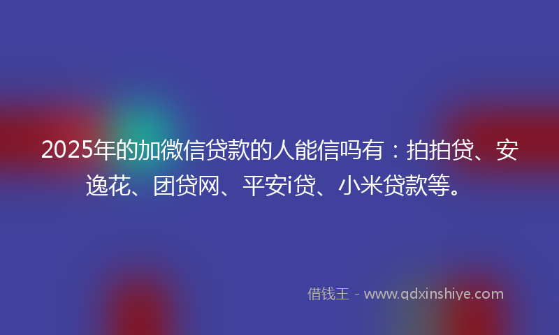 2025年的加微信贷款的人能信吗有：拍拍贷、安逸花、团贷网、平安i贷、小米贷款等。