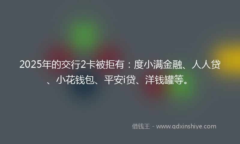 2025年的交行2卡被拒有：度小满金融、人人贷、小花钱包、平安i贷、洋钱罐等。