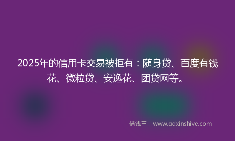 2025年的信用卡交易被拒有：随身贷、百度有钱花、微粒贷、安逸花、团贷网等。