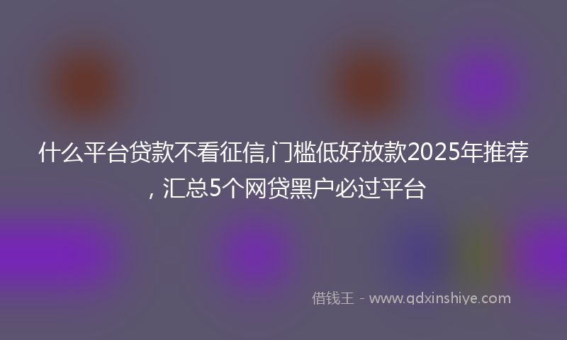 什么平台贷款不看征信,门槛低好放款2025年推荐，汇总5个网贷黑户必过平台