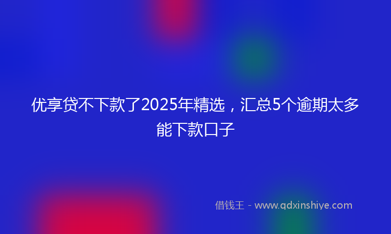 优享贷不下款了2025年精选，汇总5个逾期太多能下款口子