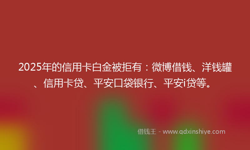 2025年的信用卡白金被拒有：微博借钱、洋钱罐、信用卡贷、平安口袋银行、平安i贷等。