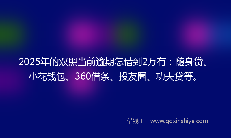 2025年的双黑当前逾期怎借到2万有：随身贷、小花钱包、360借条、投友圈、功夫贷等。