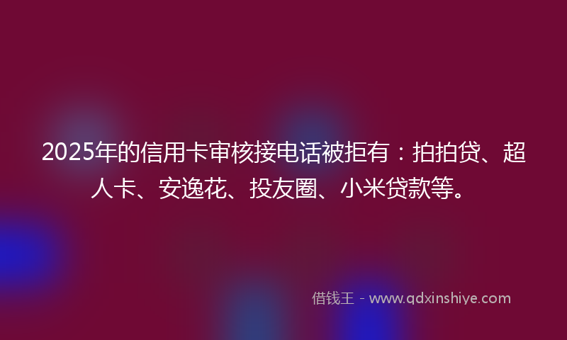 2025年的信用卡审核接电话被拒有：拍拍贷、超人卡、安逸花、投友圈、小米贷款等。