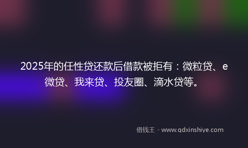 2025年的任性贷还款后借款被拒有：微粒贷、e微贷、我来贷、投友圈、滴水贷等。