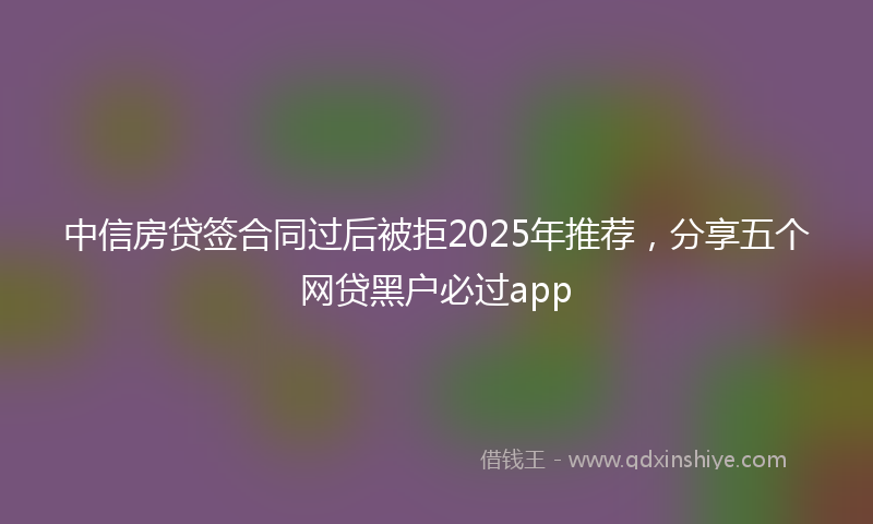 中信房贷签合同过后被拒2025年推荐，分享五个网贷黑户必过app