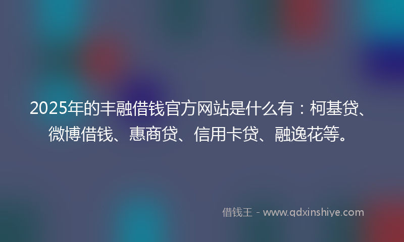 2025年的丰融借钱官方网站是什么有：柯基贷、微博借钱、惠商贷、信用卡贷、融逸花等。