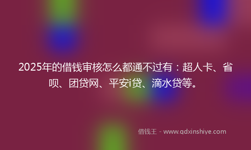 2025年的借钱审核怎么都通不过有：超人卡、省呗、团贷网、平安i贷、滴水贷等。