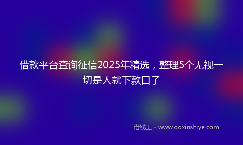 借款平台查询征信2025年精选，整理5个无视一切是人就下款口子
