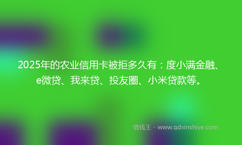 2025年的农业信用卡被拒多久有：度小满金融、e微贷、我来贷、投友圈、小米贷款等。