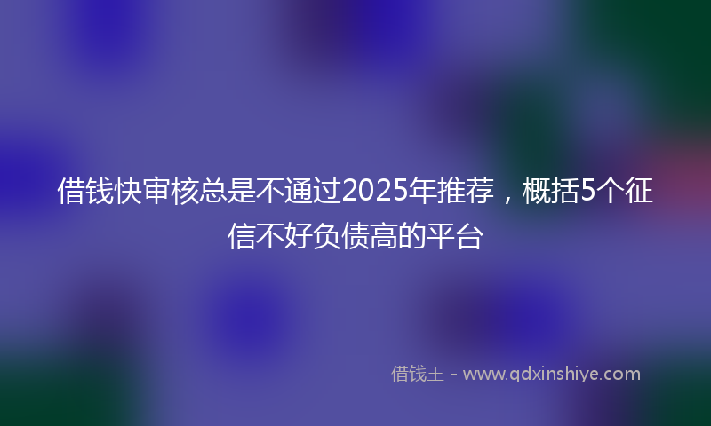 借钱快审核总是不通过2025年推荐，概括5个征信不好负债高的平台