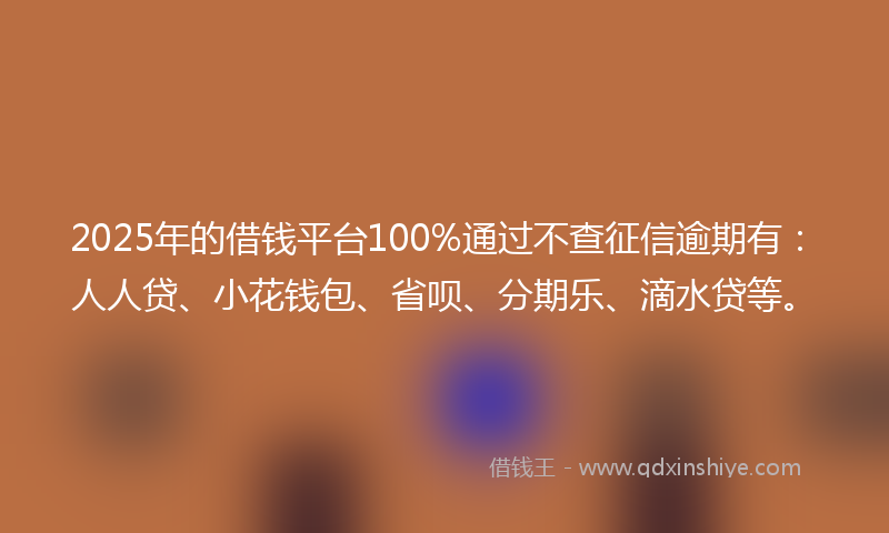 2025年的借钱平台100%通过不查征信逾期有：人人贷、小花钱包、省呗、分期乐、滴水贷等。
