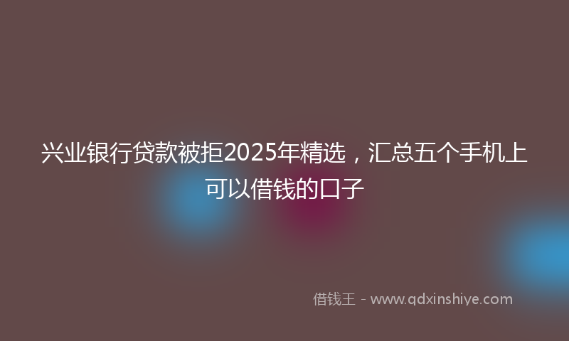 兴业银行贷款被拒2025年精选，汇总五个手机上可以借钱的口子