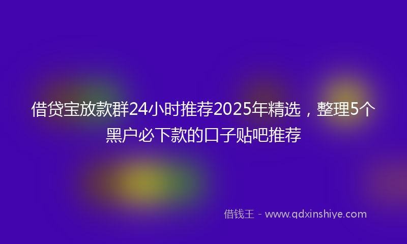 借贷宝放款群24小时推荐2025年精选，整理5个黑户必下款的口子贴吧推荐